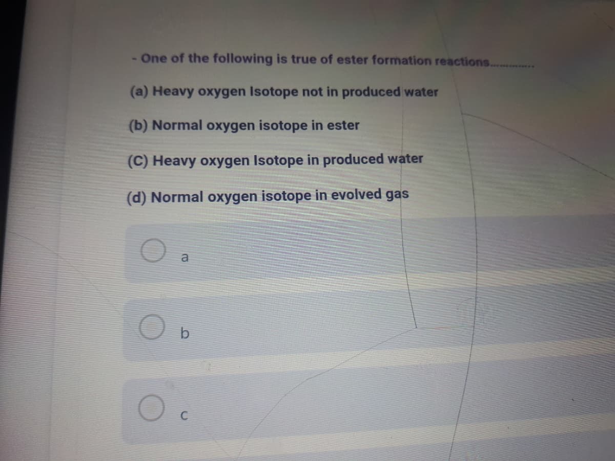 One of the following is true of ester formation reactions.
(a) Heavy oxygen Isotope not in produced water
(b) Normal oxygen isotope in ester
(C) Heavy oxygen Isotope in produced water
(d) Normal oxygen isotope in evolved gas
a
