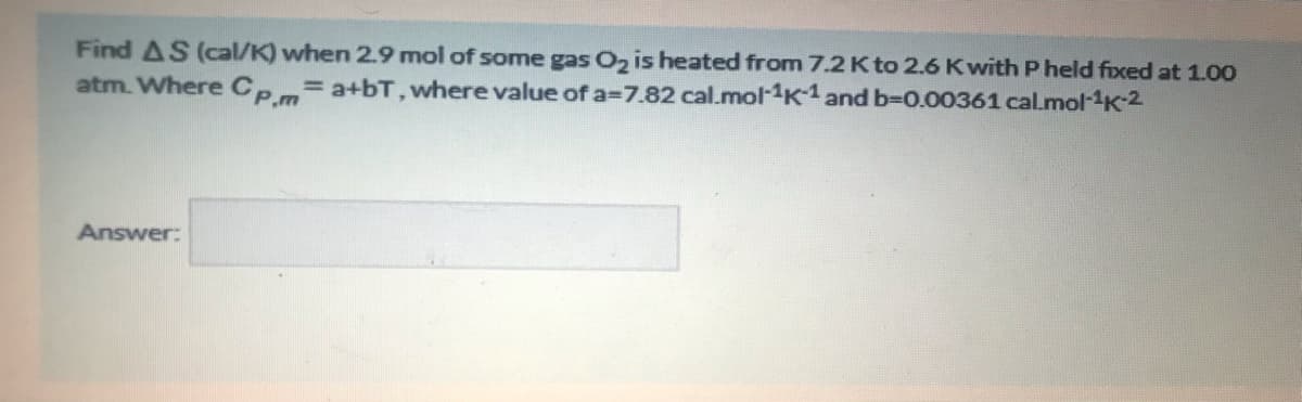 Find AS (cal/K) when 2.9 mol of some gas O2 is heated from 7.2K to 2.6 K with P held fixed at 1.00
atm. Where Ce=a+bT, where value of a=7.82 cal.mol-1K1 and b-D0.00361 calmol-K-2
%3D
Answer:
