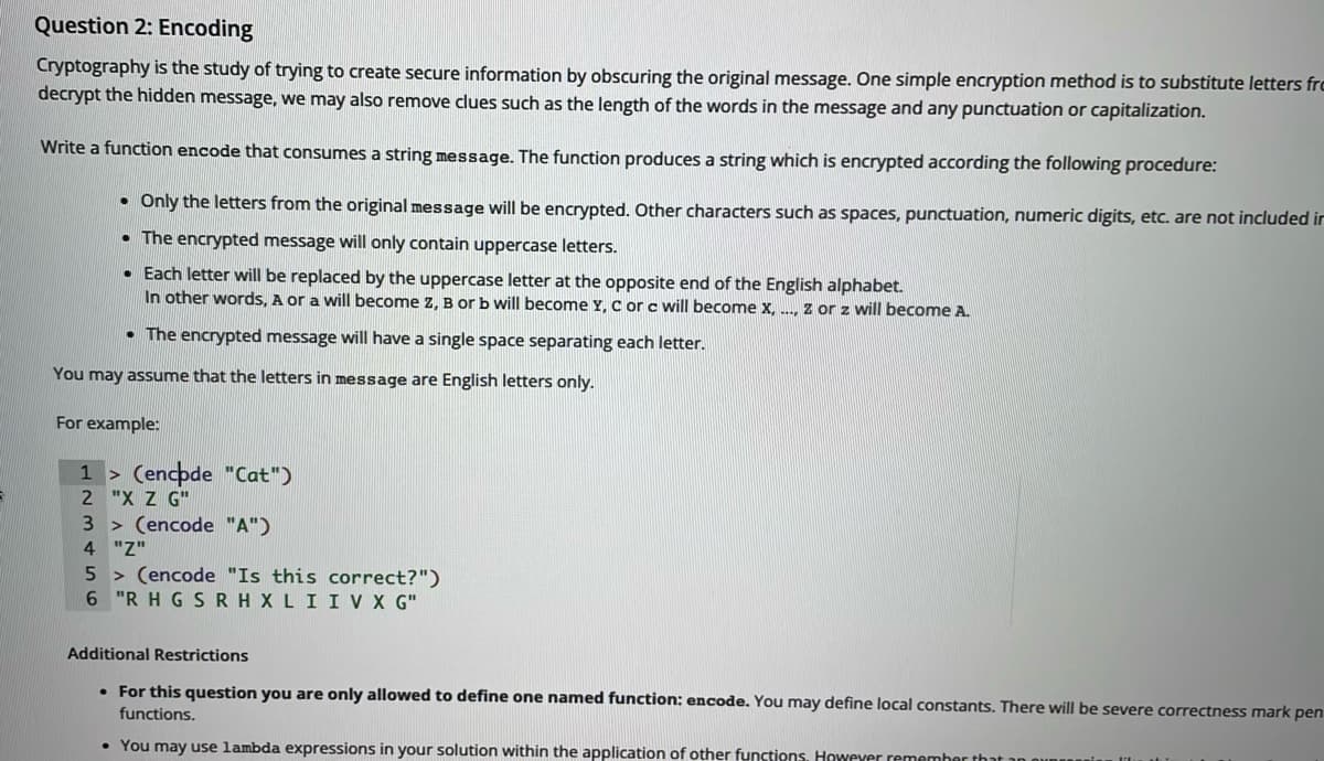 Question 2: Encoding
Cryptography is the study of trying to create secure information by obscuring the original message. One simple encryption method is to substitute letters frc
decrypt the hidden message, we may also remove clues such as the length of the words in the message and any punctuation or capitalization.
Write a function encode that consumes a string message. The function produces a string which is encrypted according the following procedure:
• Only the letters from the original message will be encrypted. Other characters such as spaces, punctuation, numeric digits, etc. are not included ir
• The encrypted message will only contain uppercase letters.
• Each letter will be replaced by the uppercase letter at the opposite end of the English alphabet.
In other words, A or a will become Z. B or b will become Y. c orc will become x. .. z or z will become A.
• The encrypted message will have a single space separating each letter.
You may assume that the letters in message are English letters only.
For example:
1 > (encpde "Cat")
2 "X Z G"
3 > (encode "A")
4 "Z"
5 > (encode "Is this correct?")
6 "R H G SRH XLI IV X G"
Additional Restrictions
• For this question you are only allowed to define one named function: encode. You may define local constants. There will be severe correctness mark pen
functions.
• You may use lambda expressions in your solution within the application of other functions. However remember that an ounr

