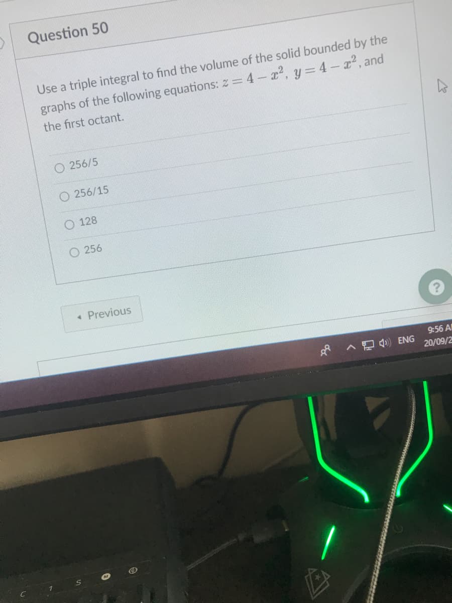 Question 50
Use a triple integral to find the volume of the solid bounded by the
graphs of the following equations: z= 4-2, y=4-x2, and
the first octant.
O 256/5
256/15
O 128
O 256
• Previous
9:56 A
8 ^ ) ENG
20/09/2
C
