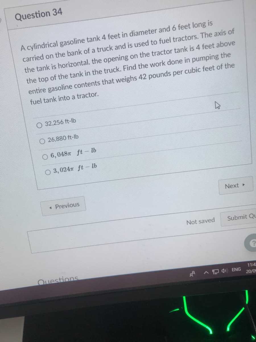 Question 34
A cylindrical gasoline tank 4 feet in diameter and 6 feet long is
carried on the bank of a truck and is used to fuel tractors. The axis of
the tank is horizontal. the opening on the tractor tank is 4 feet above
the top of the tank in the truck. Find the work done in pumping the
entire gasoline contents that weighs 42 pounds per cubic feet of the
fuel tank into a tractor.
32,256 ft-lb
26,880 ft-lb
O 6, 0487 ft – lb
O 3, 0247 ft – lb
« Previous
Next
Not saved
Submit Qu
Ouestions
11:4
A D ENG
20/09
