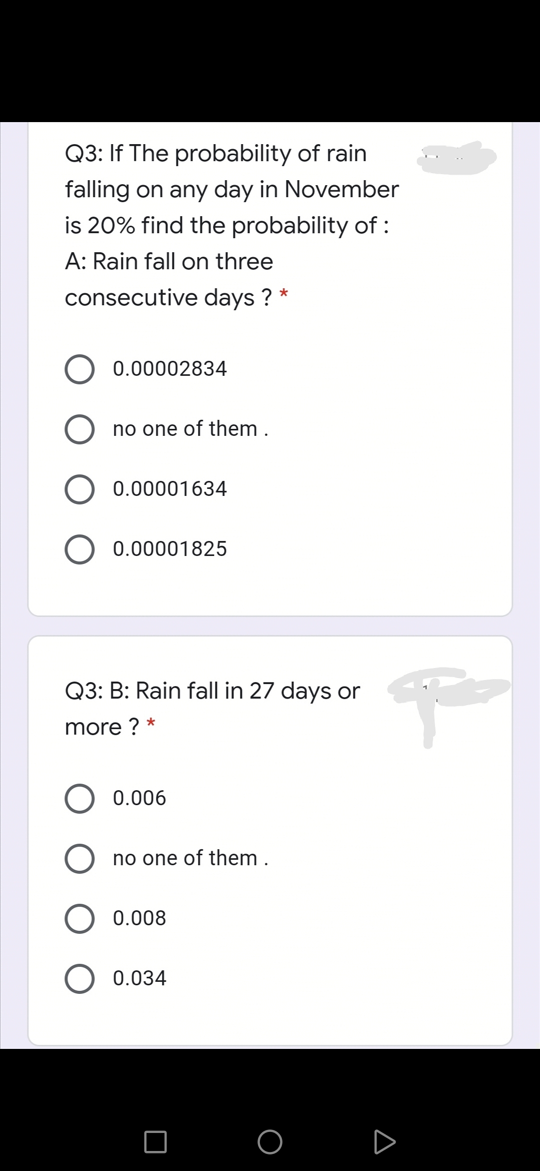 Q3: If The probability of rain
falling on any day in November
is 20% find the probability of :
A: Rain fall on three
consecutive days ?
*
0.00002834
O no one of them .
0.00001634
0.00001825
Q3: B: Rain fall in 27 days or
more ? *
0.006
no one of them .
O 0.008
0.034
O D
