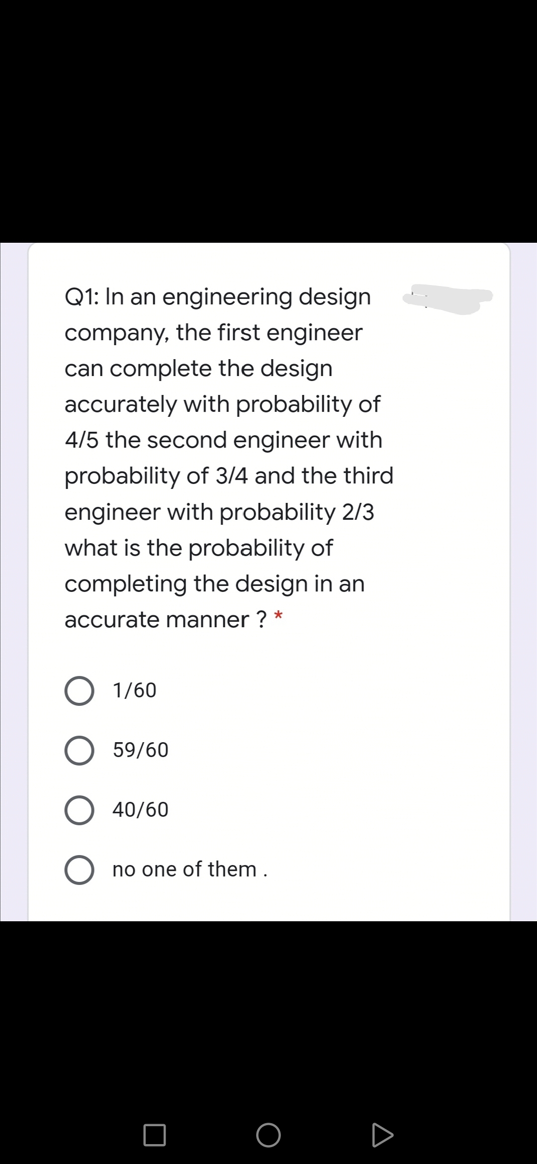Q1: In an engineering design
company, the first engineer
can complete the design
accurately with probability of
4/5 the second engineer with
probability of 3/4 and the third
engineer with probability 2/3
what is the probability of
completing the design in an
accurate manner ? *
1/60
59/60
40/60
O no one of them .
O O D
