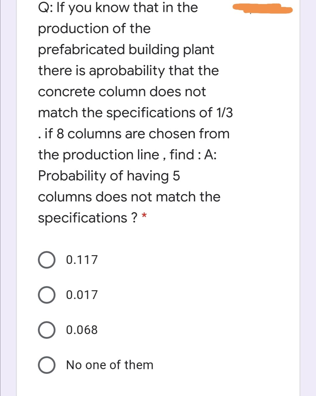 Q: If you know that in the
production of the
prefabricated building plant
there is aprobability that the
concrete column does not
match the specifications of 1/3
.if 8 columns are chosen from
the production line , find : A:
Probability of having 5
columns does not match the
specifications ? *
0.117
0.017
0.068
No one of them

