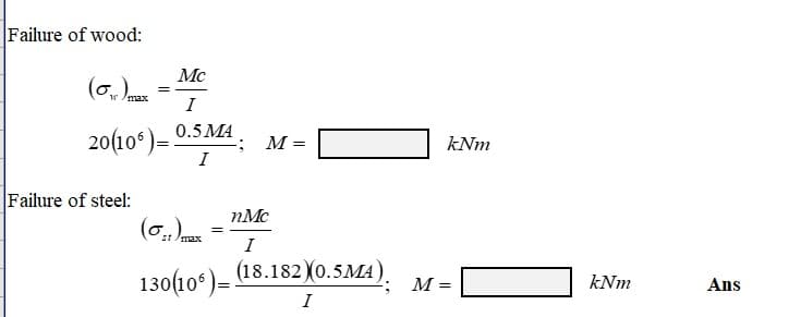 Failure of wood:
Mc
(₁) max
=
I
20(106)= 0.5 MA
I
Failure of steel:
(0:1) max
130(106)=
M=
nMc
I
(18.182) (0.5MA).
I
kNm
M =
kNm
Ans