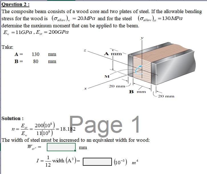 Question 2 :
The composite beam consists of a wood core and two plates of steel. If the allowable bending
stress for the wood is (allow)w = 20MPa and for the steel (allow)st = 130MPa
determine the maximum moment that can be applied to the beam.
E = 11GPa, Et = 200GPa
Take:
A mm
A = 130 mm
B = 80 mm
M
20 mm
20 mm-
B mm
Solution :
200(10³) = 18.182
11(10⁹)
Page 1
n =
E
The width of steel must be increased to an equivalent width for wood:
W..
=
mm
1
-width (A³)=
(10³) m
12
Est
=