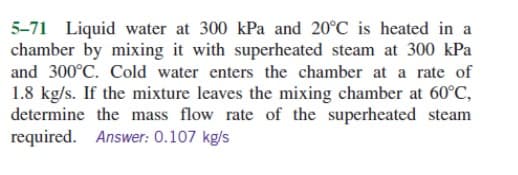 5-71 Liquid water at 300 kPa and 20°C is heated in a
chamber by mixing it with superheated steam at 300 kPa
and 300°C. Cold water enters the chamber at a rate of
1.8 kg/s. If the mixture leaves the mixing chamber at 60°C,
determine the mass flow rate of the superheated steam
required. Answer: 0.107 kg/s