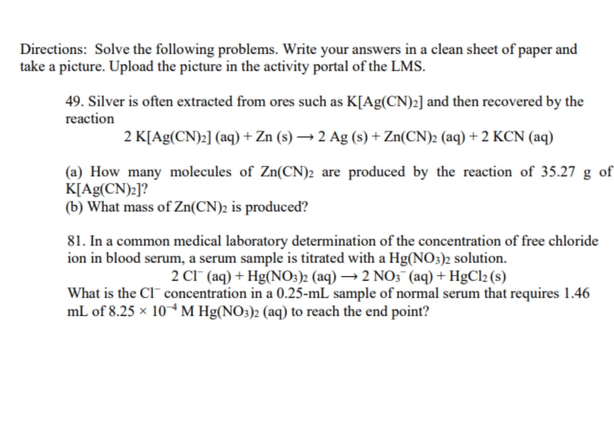 Directions: Solve the following problems. Write your answers in a clean sheet of paper and
take a picture. Upload the picture in the activity portal of the LMS.
49. Silver is often extracted from ores such as K[Ag(CN)2] and then recovered by the
reaction
2 K[Ag(CN)2] (aq) + Zn (s) → 2 Ag (s) + Zn(CN)2 (aq) + 2 KCN (aq)
(a) How many molecules of Zn(CN)2 are produced by the reaction of 35.27 g of
K[Ag(CN)2]?
(b) What mass of Zn(CN)2 is produced?
81. In a common medical laboratory determination of the concentration of free chloride
ion in blood serum, a serum sample is titrated with a Hg(NO3)2 solution.
2 CI (aq) + Hg(NO3)2 (aq) → 2 NO3 (aq) + HgCl2 (s)
What is the Cl¯ concentration in a 0.25-mL sample of normal serum that requires 1.46
mL of 8.25 × 10+M Hg(NO:)2 (aq) to reach the end point?

