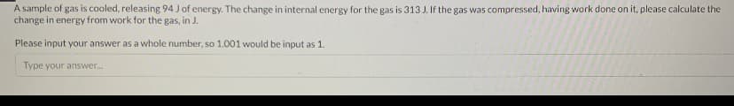 A sample of gas is cooled, releasing 94 J of energy. The change in internal energy for the gas is 313 J. If the gas was compressed, having work done on it, please calculate the
change in energy from work for the gas, in J.
Please input your answer as a whole number, so 1.001 would be input as 1.
Type your answer.
