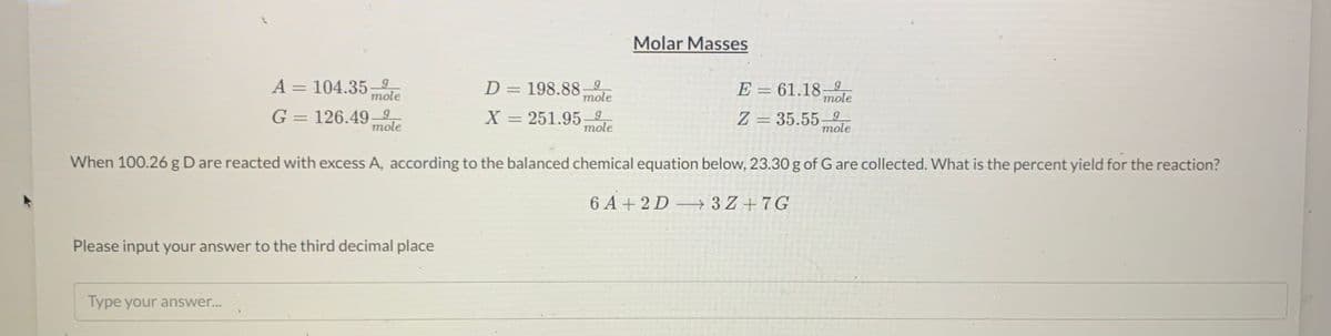 Molar Masses
A= 104.35–
D = 198.88mole
E = 61.18–
mole
%3D
mole
G = 126.49–9
mole
X = 251.95– 9
Z = 35.55–9
mole
mole
When 100.26 g D are reacted with excess A, according to the balanced chemical equation below, 23.30 g of G are collected. What is the percent yield for the reaction?
6 A + 2 D 3 Z + 7G
Please input your answer to the third decimal place
Type your answer...
