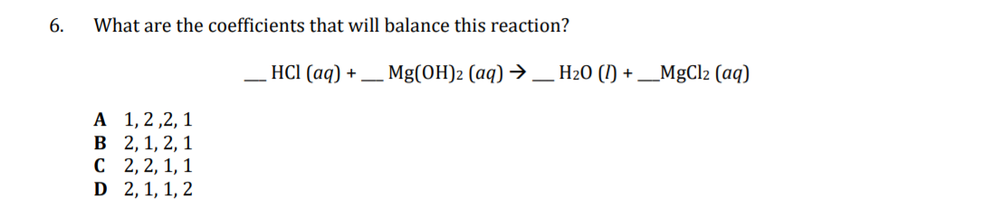 6.
What are the coefficients that will balance this reaction?
HCI (aq)
+_ Mg(OH)2 (aq) → _ H20 (1) + _MgCl2 (aq)
А 1,2,2, 1
В 2,1, 2, 1
с 2,2, 1, 1
D 2, 1, 1, 2
