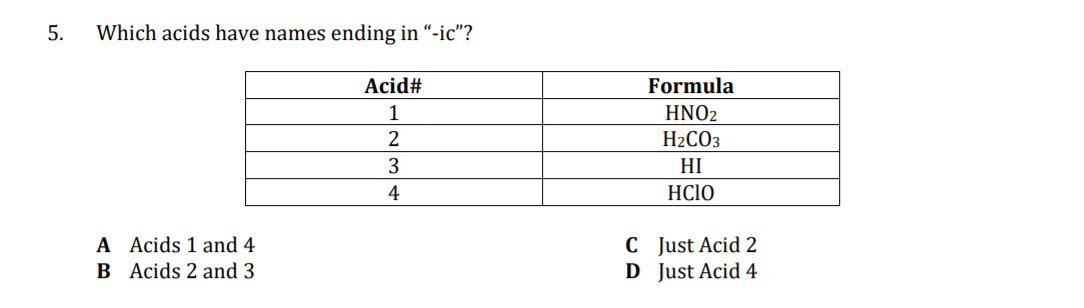 5.
Which acids have names ending in “-ic"?
Acid#
Formula
1
HNO2
H2CO3
3
HI
4
HC1O
A Acids 1 and 4
B Acids 2 and 3
C Just Acid 2
D Just Acid 4
