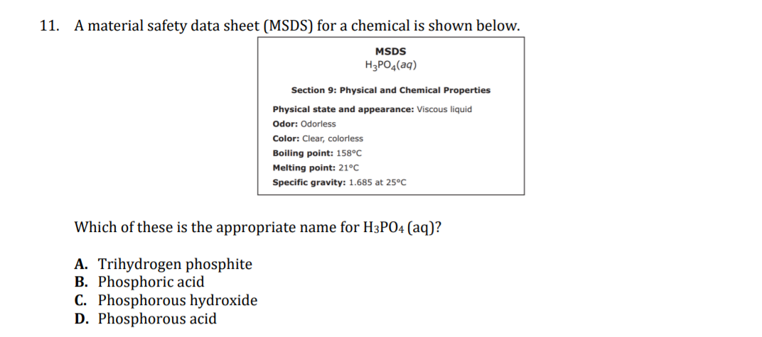 11. A material safety data sheet (MSDS) for a chemical is shown below.
MSDS
H3PO4(aq)
Section 9: Physical and Chemical Properties
Physical state and appearance: Viscous liquid
Odor: Odorless
Color: Clear, colorless
Boiling point: 158°C
Melting point: 21°C
Specific gravity: 1.685 at 25°C
Which of these is the appropriate name for H3PO4 (aq)?
A. Trihydrogen phosphite
B. Phosphoric acid
C. Phosphorous hydroxide
D. Phosphorous acid
