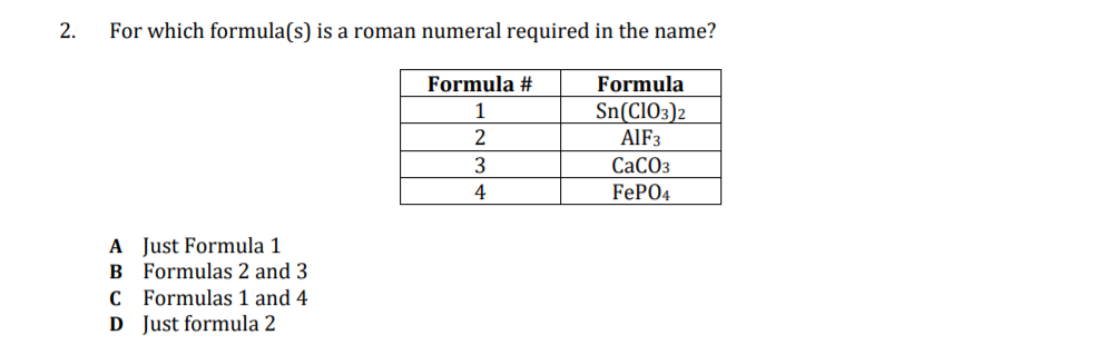 2.
For which formula(s) is a roman numeral required in the name?
Formula #
Formula
1
Sn(CIO3)2
AIF3
СаСОз
4
FEPO4
A Just Formula 1
B Formulas 2 and 3
C Formulas 1 and 4
D Just formula 2
