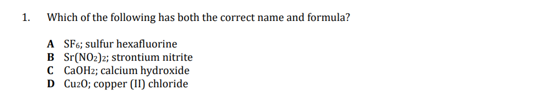 1.
Which of the following has both the correct name and formula?
A SF6; sulfur hexafluorine
B Sr(NO2)2; strontium nitrite
C CAOH2; calcium hydroxide
D CuzO; copper (II) chloride
