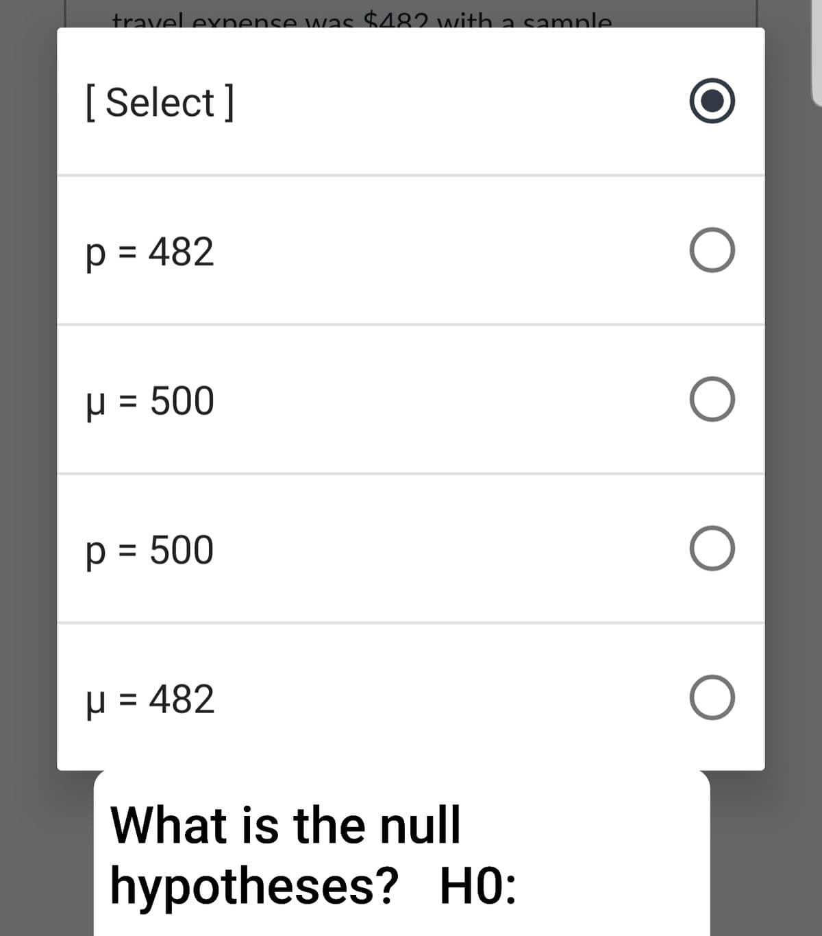 travel exnense was $482 with a samnle.
[ Select ]
p = 482
H = 500
p = 500
%3D
H = 482
What is the null
hypotheses? H0:
