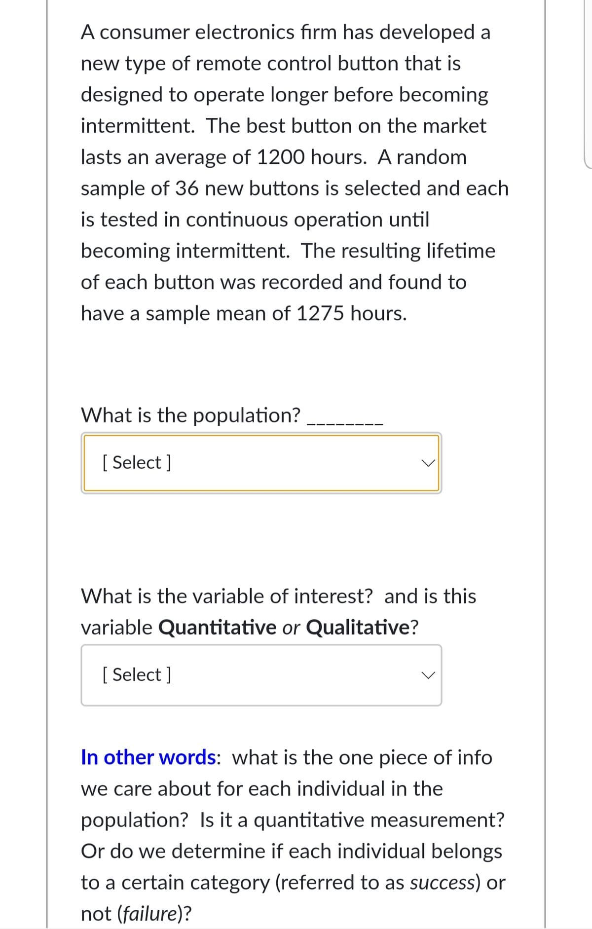 A consumer electronics firm has developed a
new type of remote control button that is
designed to operate longer before becoming
intermittent. The best button on the market
lasts an average of 1200 hours. A random
sample of 36 new buttons is selected and each
is tested in continuous operation until
becoming intermittent. The resulting lifetime
of each button was recorded and found to
have a sample mean of 1275 hours.
What is the population?
[ Select ]
What is the variable of interest? and is this
variable Quantitative or Qualitative?
[ Select ]
In other words: what is the one piece of info
we care about for each individual in the
population? Is it a quantitative measurement?
Or do we determine if each individual belongs
to a certain category (referred to as success) or
not (failure)?
>
