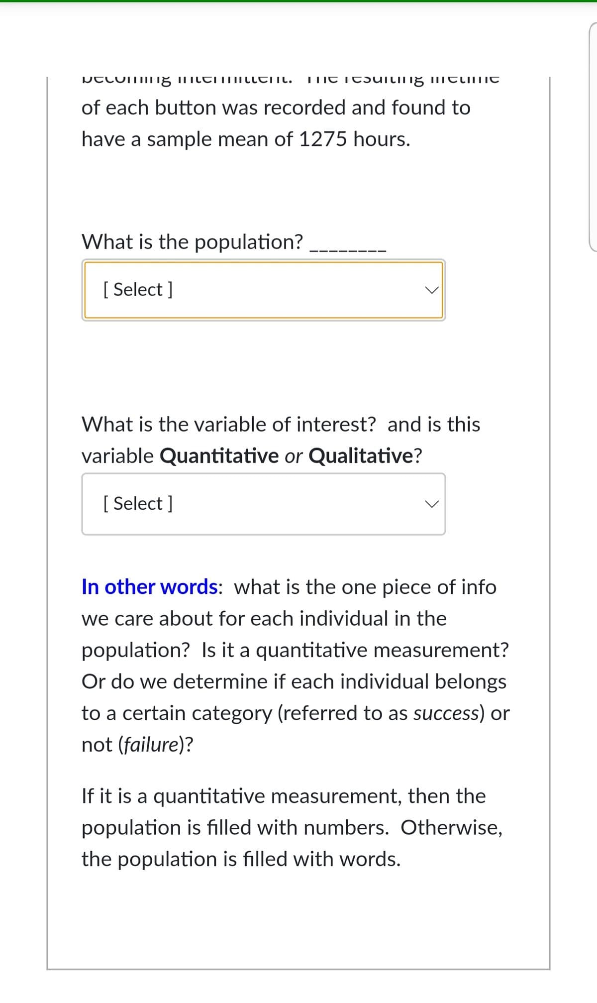 of each button was recorded and found to
have a sample mean of 1275 hours.
What is the population?
[ Select ]
What is the variable of interest? and is this
variable Quantitative or Qualitative?
[ Select ]
In other words: what is the one piece of info
we care about for each individual in the
population? Is it a quantitative measurement?
Or do we determine if each individual belongs
to a certain category (referred to as success) or
not (failure)?
If it is a quantitative measurement, then the
population is filled with numbers. Otherwise,
the population is filled with words.
