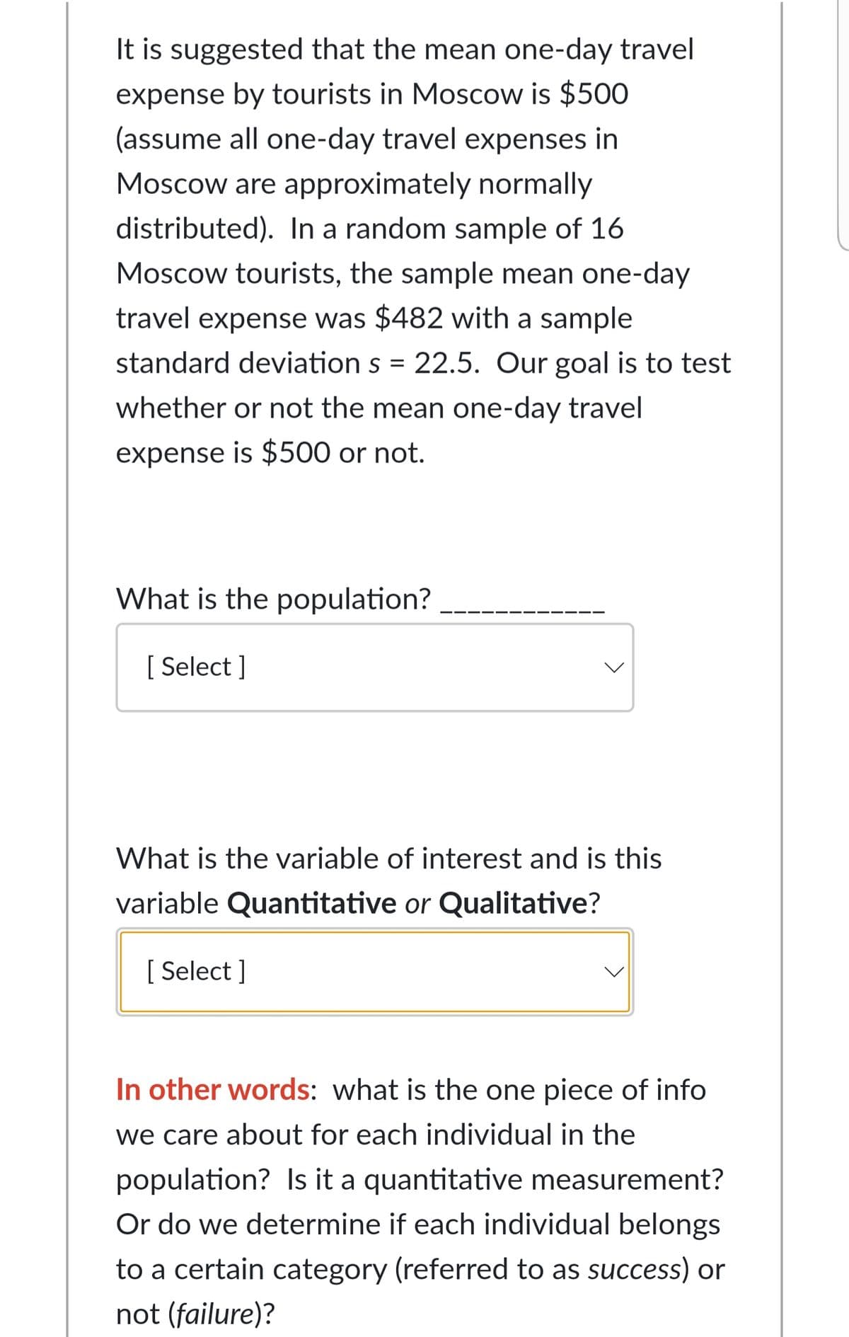 It is suggested that the mean one-day travel
expense by tourists in Moscow is $500
(assume all one-day travel expenses in
Moscow are approximately normally
distributed). In a random sample of 16
Moscow tourists, the sample mean one-day
travel expense was $482 with a sample
standard deviation s = 22.5. Our goal is to test
whether or not the mean one-day travel
expense is $500 or not.
What is the population?
[ Select ]
What is the variable of interest and is this
variable Quantitative or Qualitative?
[ Select ]
In other words: what is the one piece of info
we care about for each individual in the
population? Is it a quantitative measurement?
Or do we determine if each individual belongs
to a certain category (referred to as success) or
not (failure)?

