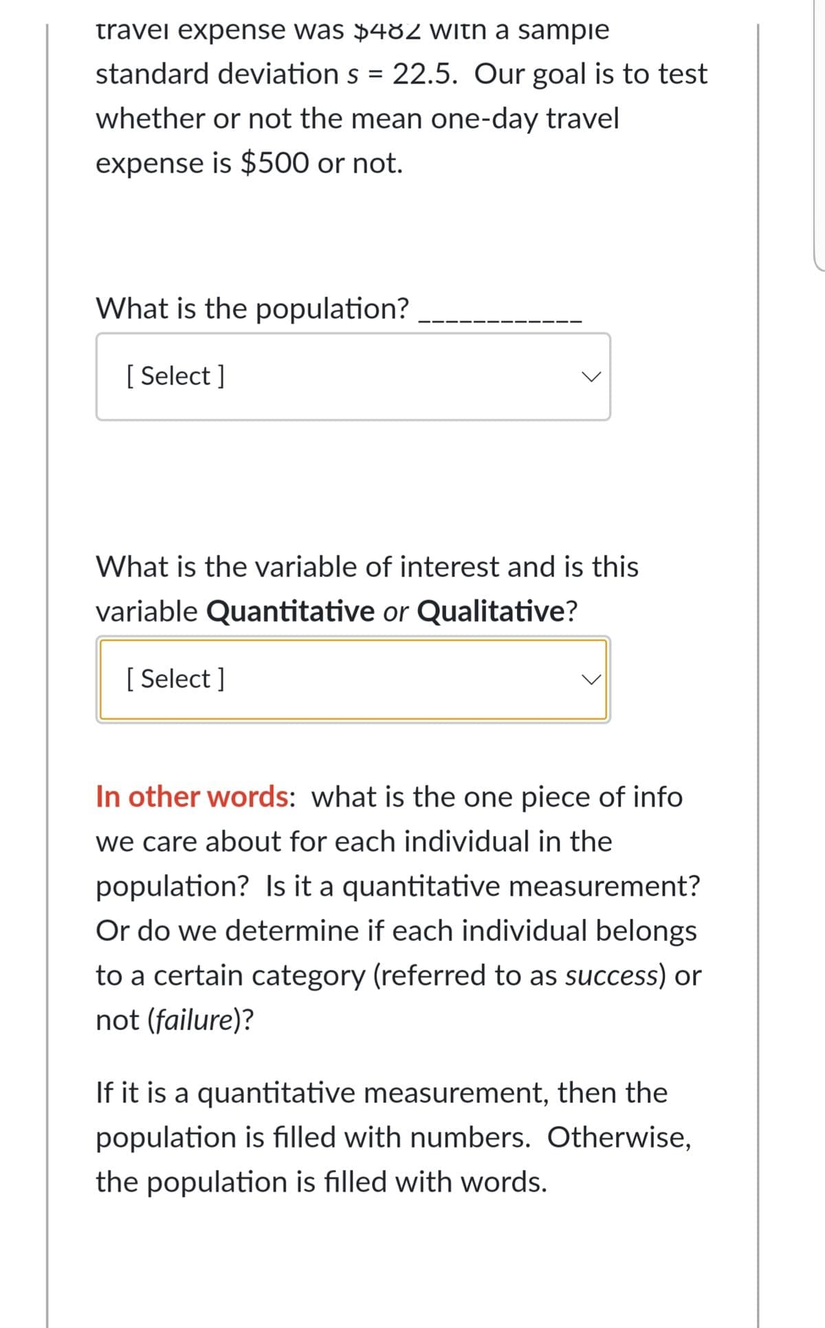 travei expense was $482 With a sampie
standard deviation s = 22.5. Our goal is to test
whether or not the mean one-day travel
expense is $500 or not.
What is the population?
[ Select ]
What is the variable of interest and is this
variable Quantitative or Qualitative?
[ Select ]
In other words: what is the one piece of info
we care about for each individual in the
population? Is it a quantitative measurement?
Or do we determine if each individual belongs
to a certain category (referred to as success) or
not (failure)?
If it is a quantitative measurement, then the
population is filled with numbers. Otherwise,
the population is filled with words.
