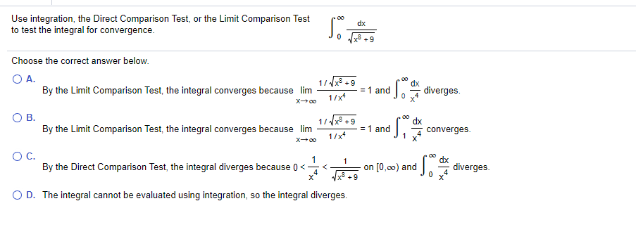 Use integration, the Direct Comparison Test, or the Limit Comparison Test
to test the integral for convergence.
dx
x +9
Choose the correct answer below.
O A.
By the Limit Comparison Test, the integral converges because lim
1/x8 +9
= 1 and
1 diverges.
1/x
X00
OB.
1/x8 +9
By the Limit Comparison Test, the integral converges because lim
= 1 and
converges.
1/x
X00
OC.
By the Direct Comparison Test, the integral diverges because 0<-
1
1
on [0,00) and
diverges.
O D. The integral cannot be evaluated using integration, so the integral diverges.
