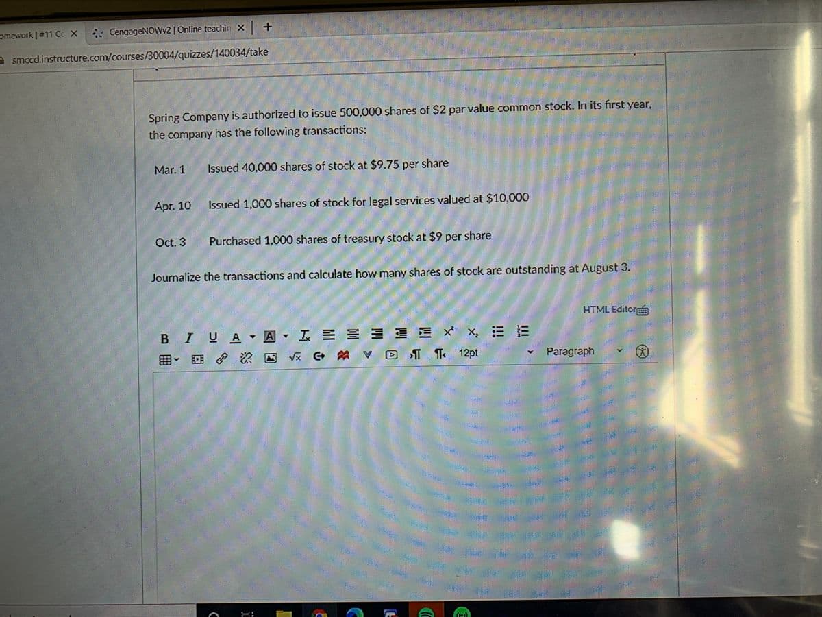 omework #11 CC X
* CengageNOWv2 | Online teachin X +
smeed.instructure.com/courses/30004/quizzes/140034/take
Spring Company is authorized to issue 500,000 shares of $2 par value common stock. In its first year,
the company has the following transactions:
Mar. 1
Issued 40,000 shares of stock at $9.75 per share
Apг. 10
Issued 1,000 shares of stock for legal services valued at $10,000
Oct. 3
Purchased 1,000 shares of treasury stock at $9 per share
Journalize the transactions and calculate how many shares of stock are outstanding at August 3.
HTML EditorÁ
BIUA
IEEE E E X
三三 x x 三E
田。 ? 次四
Vx G A D I T 12pt
Paragraph
