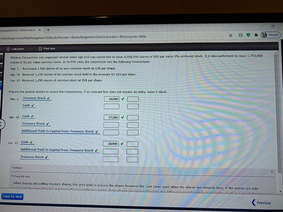 engageNOWv2|Online teachir X
☆ 区
Paused
/takeAssignment/takeAssignmentMain.do?invoker=&takeAssignmentSessionLocator%3&inprogress%=false
E
Calculator
E Print Item
EllaJane Corporation was organized several years ago and was authorized to issue 4,000,000 shares of S50 par value 6% preferred stock. It is also authorized to issue 1,750,000
shares of $1 par value common stock. In its fifth year, the corporation has the following transactions:
Mar. 1
Purchased 2,500 shares of its own common stock at $18 per share.
Apr. 10 Reissued 1,250 shares of its common stock held in the treasury for $22 per share.
Jun. 12 Reissued 1,250 shares of common stock at $16 per share.
Prepare the journal entries to record the transactions. If an amount box does not require an entry, leave it blank.
Mar. 1
Treasury Stock
45,000 V
Cash
Apr. 10 Cash v
27,500 V
Treasury Stock /
Additional Paid-in Capital from Treasury Stock
Jun. 12 Cash /
20,000
Additional Paid-in Capital from Treasury Stock
Treasury Stock /
Y Check My Work
When buying and selling treasury shares, the price paid to acquire the shares becomes the 'cost basis' used when the shares are reissued later. If the shares are sold
******
匡 L
Check My Work
Previous
000000 00
