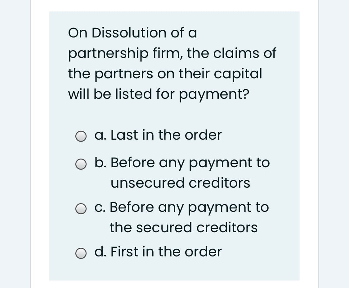 On Dissolution of a
partnership firm, the claims of
the partners on their capital
will be listed for payment?
O a. Last in the order
O b. Before any payment to
unsecured creditors
O c. Before any payment to
the secured creditors
O d. First in the order
