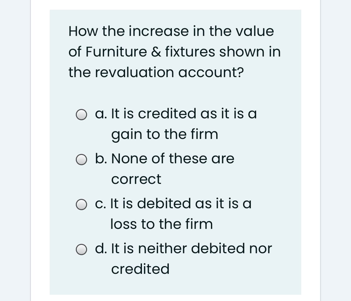 How the increase in the value
of Furniture & fixtures shown in
the revaluation account?
O a. It is credited as it is a
gain to the firm
O b. None of these are
correct
O c. It is debited as it is a
loss to the firm
O d. It is neither debited nor
credited
