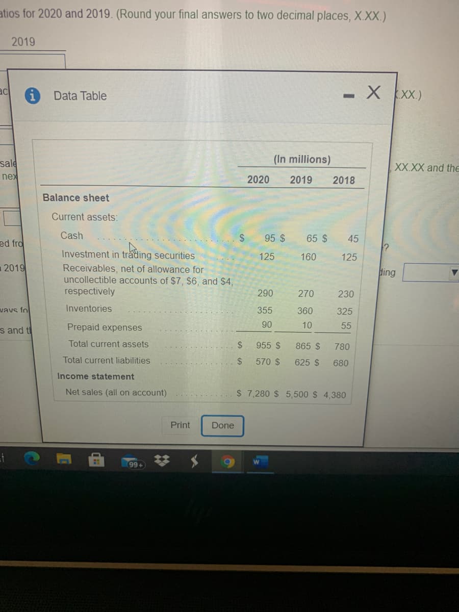 atios for 2020 and 2019. (Round your final answers to two decimal places, X.XX.)
2019
-X XX.)
ac
Data Table
sale
(In millions)
XX.XX and the
nex
2020
2019
2018
Balance sheet
Current assets:
Cash
24
95 $
65 $
45
ed fro
Investment in trading securities
125
160
125
2019
Receivables, net of allowance for
uncollectible accounts of $7, $6, and $4,
respectively
ding
290
270
230
vavs fol
Inventories
355
360
325
s and t
Prepaid expenses
90
10
55
Total current assets
24
955 $
865 $
780
Total current liabilities
2$
570 $
625 $
680
Income statement
Net sales (all on account)
$ 7,280 $ 5,500 $ 4,380
Print
Done
99+
