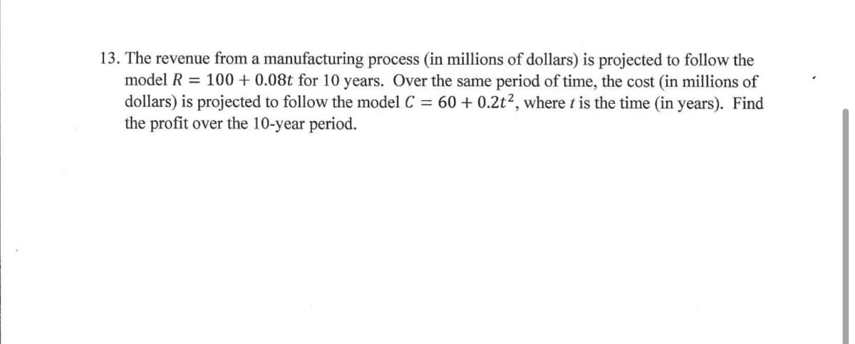 13. The revenue from a manufacturing process (in millions of dollars) is projected to follow the
model R = 100 + 0.08t for 10 years. Over the same period of time, the cost (in millions of
dollars) is projected to follow the model C = 60 + 0.2t², where t is the time (in years). Find
the profit over the 10-year period.
