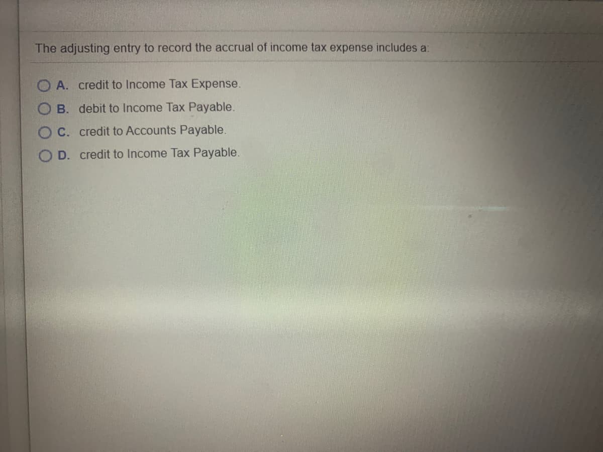 The adjusting entry to record the accrual of income tax expense includes a:
O A. credit to Income Tax Expense.
B. debit to Income Tax Payable.
C. credit to Accounts Payable.
D. credit to Income Tax Payable.

