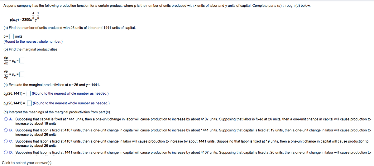 A sports company has the following production function for a certain product, where p is the number of units produced with x units of labor and y units of capital. Complete parts (a) through (d) below.
4 1
p(x,y) = 2300x°y
(a) Find the number of units produced with 26 units of labor and 1441 units of capital,
p= units
(Round to the nearest whole number.)
(b) Find the marginal productivities.
dp
Px =
= Py =L
ду
(c) Evaluate the marginal productivities at x= 26 and y = 1441.
Px (26,1441) =
(Round to the nearest whole number as needed.)
P,(26,1441) = (Round to the nearest whole number as needed.)
(d) Interpret the meanings of the marginal productivities from part (c).
O A. Supposing that capital is fixed at 1441 units, then a one-unit change in labor will cause production to increase by about 4107 units. Supposing that labor is fixed at 26 units, then a one-unit change in capital will cause production to
increase by about 19 units.
O B. Supposing that labor is fixed at 4107 units, then a one-unit change in capital will cause production to increase by about 1441 units. Supposing that capital is fixed at 19 units, then a one-unit change in labor will cause production to
increase by about 26 units.
O C. Supposing that labor is fixed at 4107 units, then a one-unit change in labor will cause production to increase by about 1441 units. Supposing that labor is fixed at 19 units, then a one-unit change in capital will cause production to
increase by about 26 units.
O D. Supposing that labor
fixed at 1441 units, then a one-unit change in capital will cause production to increase by about 4107 units. Supposing that capital is fixed at 26 units, then a one-unit change in labor will cause production to
Click to select your answer(s).
