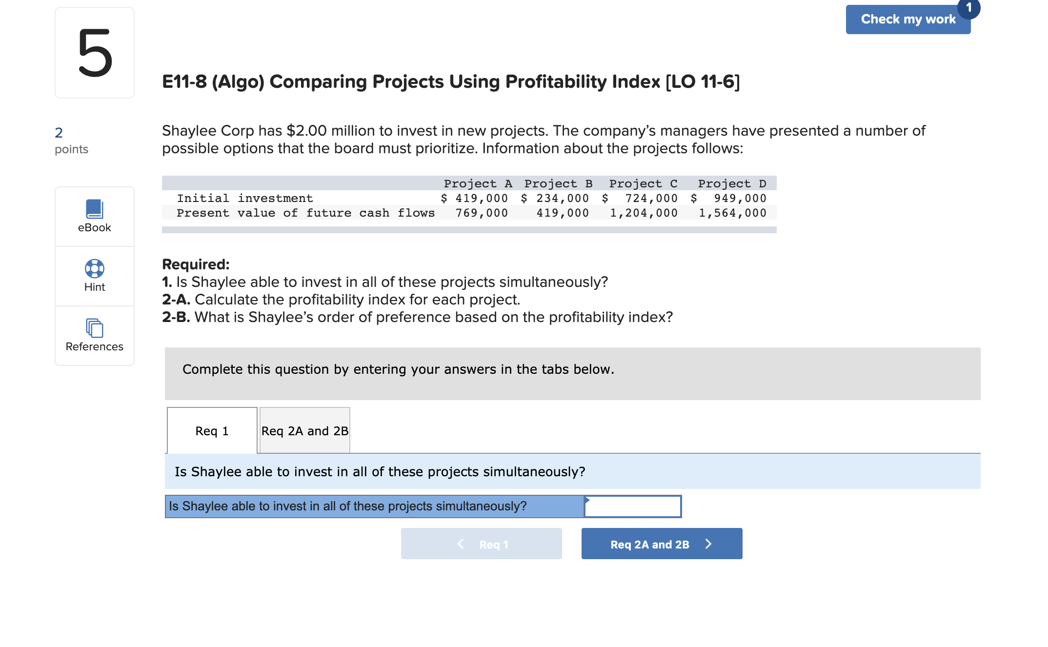 Check my work
E11-8 (Algo) Comparing Projects Using Profitability Index [LO 11-6]
Shaylee Corp has $2.00 million to invest in new projects. The company's managers have presented a number of
possible options that the board must prioritize. Information about the projects follows:
points
Project A Project B
$ 419,000 $ 234,000 $
769,000
Project C
724,000 $
1,204,000
Project D
949,000
1,564,000
Initial investment
Present value of future cash flows
419,000
eBook
Required:
1. Is Shaylee able to invest in all of these projects simultaneously?
2-A. Calculate the profitability index for each project.
2-B. What is Shaylee's order of preference based on the profitability index?
Hint
References
Complete this question by entering your answers in the tabs below.
Req 1
Req 2A and 2B
Is Shaylee able to invest in all of these projects simultaneously?
Is Shaylee able to invest in all of these projects simultaneously?
< Req 1
Req 2A and 2B >
