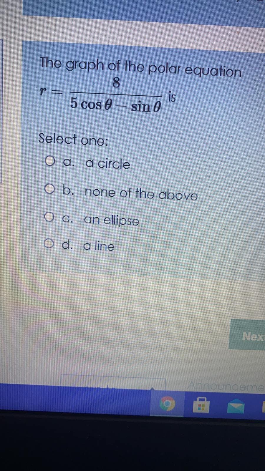 The graph of the polar equation
8.
T =
is
%3D
5 cos 0- sin 0
Select one:
O a. a circle
O b. none of the above
O c. an ellipse
O d. a line
Next
Announceme
