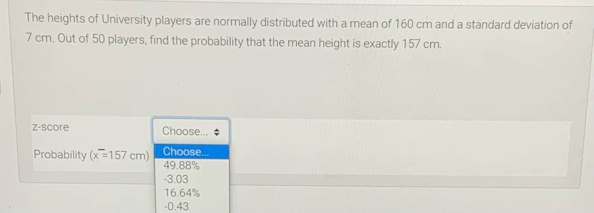 The heights of University players are normally distributed with a mean of 160 cm and a standard deviation of
7 cm. Out of 50 players, find the probability that the mean height is exactly 157 cm.
Z-Score
Choose...
Probability (x=157 cm)
Choose...
49.88%
-3.03
16.64%
-0.43
