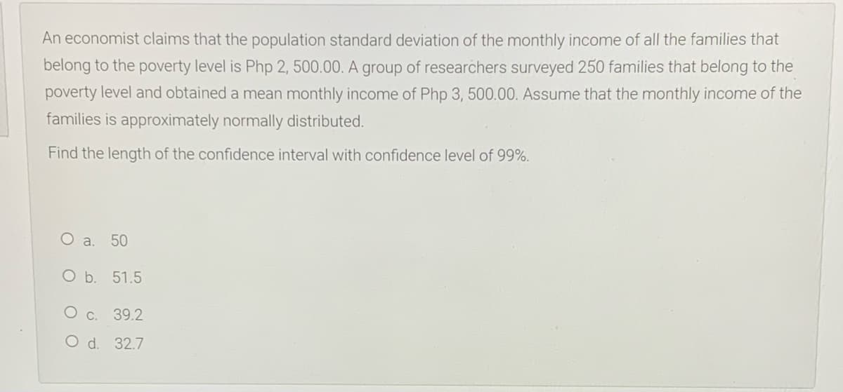 An economist claims that the population standard deviation of the monthly income of all the families that
belong to the poverty level is Php 2, 500.00. A group of researchers surveyed 250 families that belong to the
poverty level and obtained a mean monthly income of Php 3, 500.00. Assume that the monthly income of the
families is approximately normally distributed.
Find the length of the confidence interval with confidence level of 99%.
O a.
50
O b. 51.5
O c. 39.2
O d. 32.7
