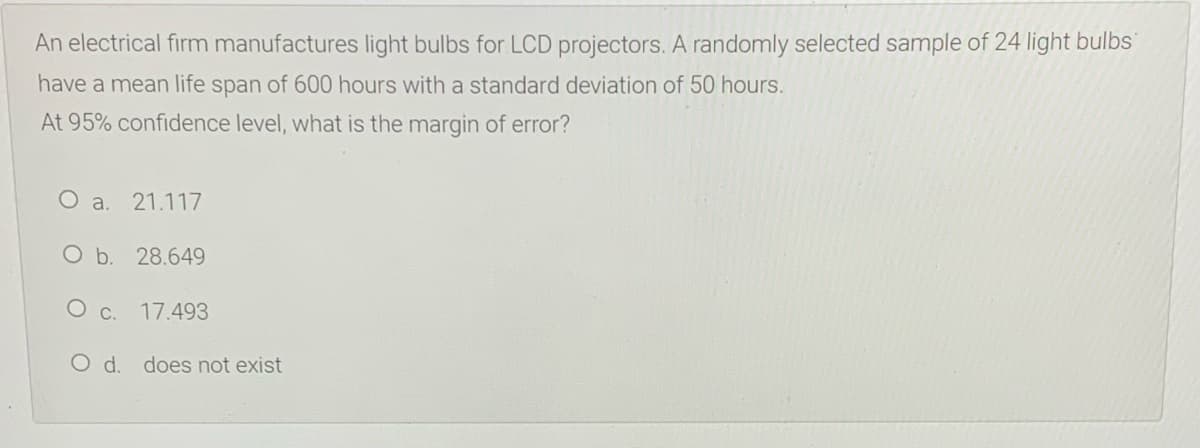 An electrical firm manufactures light bulbs for LCD projectors. A randomly selected sample of 24 light bulbs
have a mean life span of 600 hours with a standard deviation of 50 hours.
At 95% confidence level, what is the margin of error?
O a.
21.117
O b. 28.649
O c.
17.493
O d. does not exist
