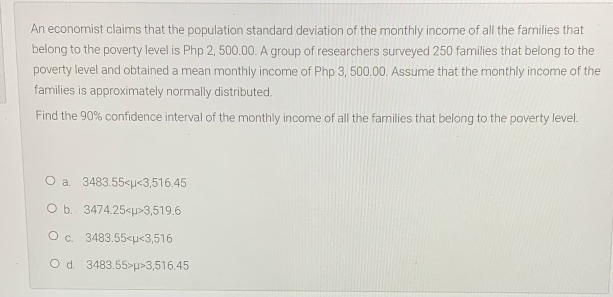 An economist claims that the population standard deviation of the monthly income of all the families that
belong to the poverty level is Php 2, 500.00. A group of researchers surveyed 250 families that belong to the
poverty level and obtained a mean monthly income of Php 3, 500.00. Assume that the monthly income of the
families is approximately normally distributed.
Find the 90% confidence interval of the monthly income of all the families that belong to the poverty level.
O a. 3483.55<µ<3,516.45
O b. 3474.25<µ>3,519.6
O c. 3483.55<µ<3,516
O d. 3483.55>p>3,516.45
