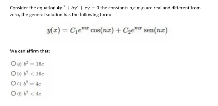 Consider the equation 4y" + by' + cy = 0 the constants b,c,m,n are real and different from
zero, the general solution has the following form:
y(x) = Cem cos(nz) + C2emz sen(nz)
We can affirm that:
O a) b? = 16c
Ob) b? < 16c
Oc) 62 = 4c
O d) b? < 4c

