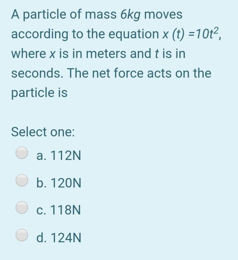 A particle of mass 6kg moves
according to the equation x (t) =10t²,
where x is in meters and t is in
seconds. The net force acts on the
particle is
Select one:
a. 112N
b. 120N
c. 118N
d. 124N

