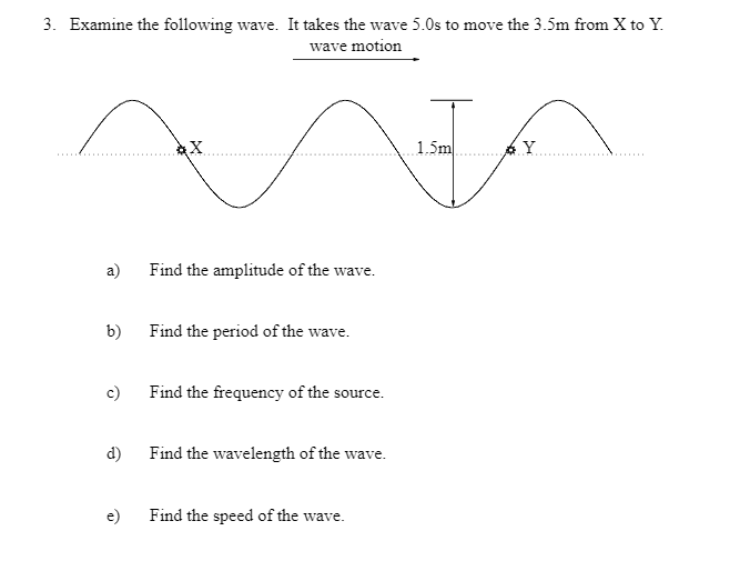 3. Examine the following wave. It takes the wave 5.0s to move the 3.5m from X to Y.
wave motion
a)
b)
c)
d)
àX
Find the amplitude of the wave.
Find the period of the wave.
Find the frequency of the source.
Find the wavelength of the wave.
Find the speed of the wave.
1.5m
Y