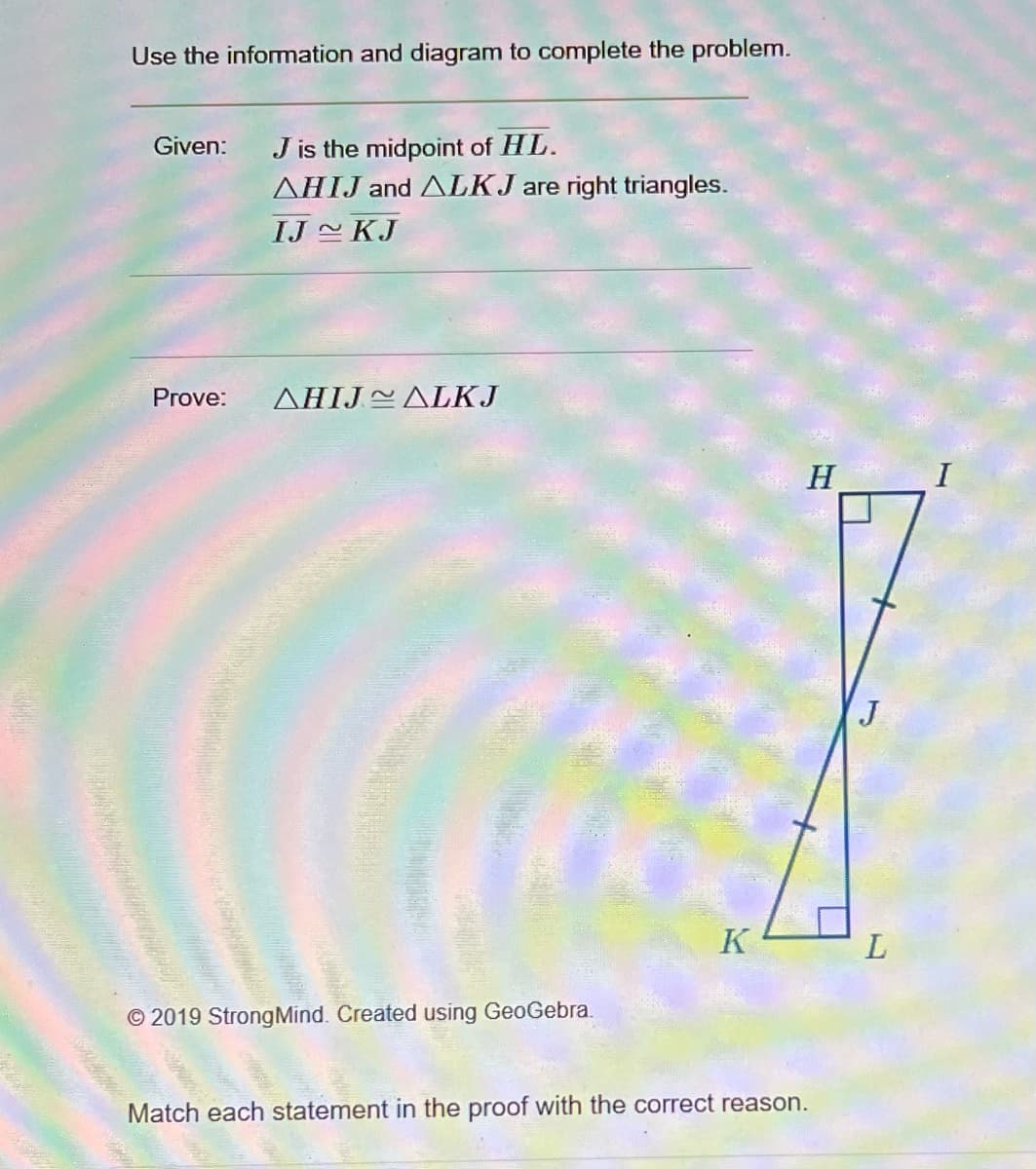 Use the information and diagram to complete the problem.
Given:
Prove:
J is the midpoint of HL.
AHIJ and ALKJ are right triangles.
IJ KJ
AHIJALKJ
©2019 Strong Mind. Created using GeoGebra.
K
H
Match each statement in the proof with the correct reason.
J
L