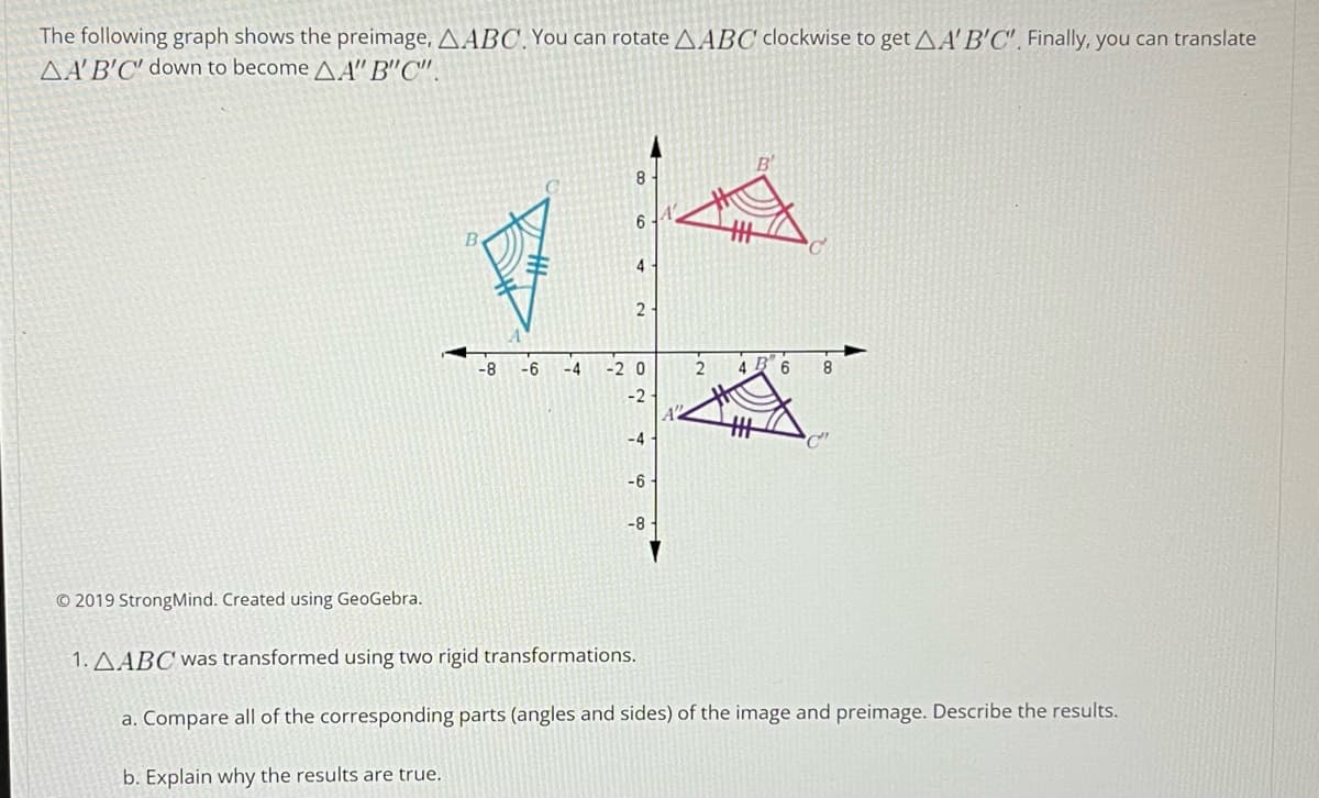 The following graph shows the preimage, AABC. You can rotate AABC clockwise to get AA'B'C'. Finally, you can translate
AA'B'C' down to become AA"B"C".
© 2019 StrongMind. Created using GeoGebra.
-8 -6
-4
8
6
4
2
-20
-4
-6
-8-
2
B 6 8
1. AABC was transformed using two rigid transformations.
a. Compare all of the corresponding parts (angles and sides) of the image and preimage. Describe the results.
b. Explain why the results are true.