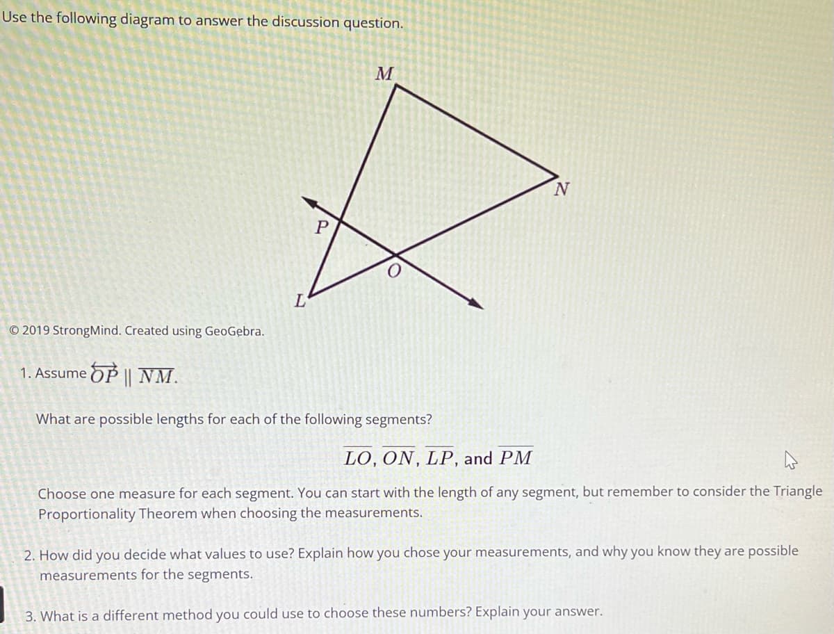 Use the following diagram to answer the discussion question.
© 2019 StrongMind. Created using GeoGebra.
1. Assume OP || NM.
L
P
M
What are possible lengths for each of the following segments?
N
LO, ON, LP, and PM
Choose one measure for each segment. You can start with the length of any segment, but remember to consider the Triangle
Proportionality Theorem when choosing the measurements.
2. How did you decide what values to use? Explain how you chose your measurements, and why you know they are possible
measurements for the segments.
3. What is a different method you could use to choose these numbers? Explain your answer.
