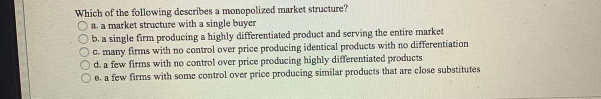Which of the following describes a monopolized market structure?
O a. a market structure with a single buyer
Ob. a single firm producing a highly differentiated product and serving the entire market
C. many firms with no control over price producing identical products with no differentiation
d. a few firms with no control over price producing highly differentiated products
O e. a few firms with some control over price producing similar products that are close substitutes
