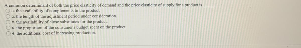 A common determinant of both the price elasticity of demand and the price elasticity of supply for a product is
O a. the availability of complements to the product.
b. the length of the adjustment period under consideration.
C. the availability of close substitutes for the product.
d. the proportion of the consumer's budget spent on the product.
O e. the additional cost of increasing production.
