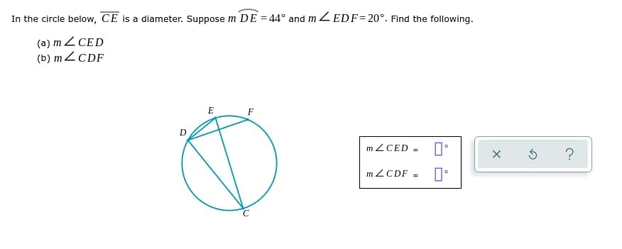 In the circle below, CE is a diameter. Suppose m DE=44° and mZEDF=20°. Find the following.
(a) m Z CED
(b) m <CDF
D
E
F
C
mZCED= 口。
mZCDF =
X
5 ?
