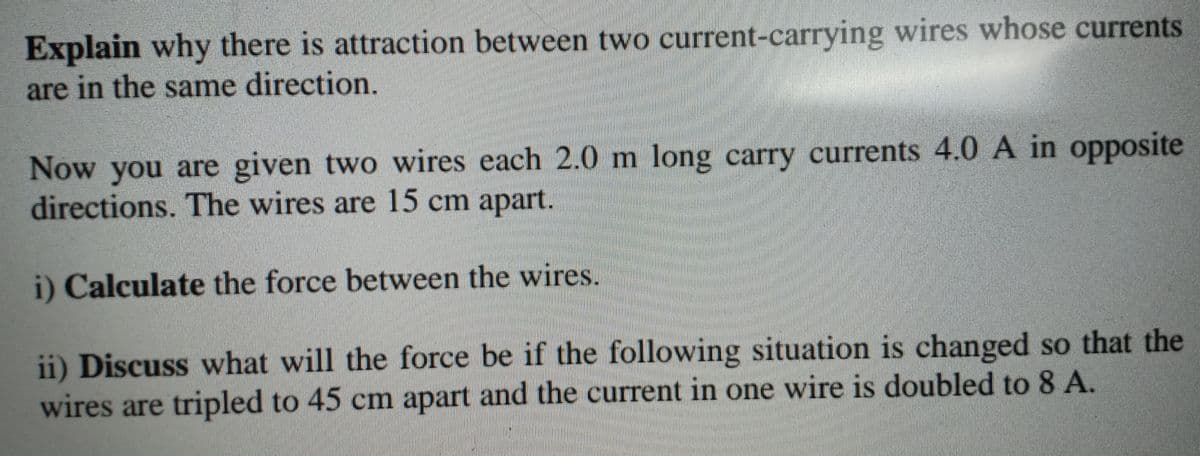 Explain why there is attraction between two current-carrying wires whose currents
are in the same direction.
Now you are given two wires each 2.0 m long carry currents 4.0 A in opposite
directions. The wires are 15 cm apart.
i) Calculate the force between the wires.
ii) Discuss what will the force be if the following situation is changed so that the
wires are tripled to 45 cm apart and the current in one wire is doubled to 8 A.
