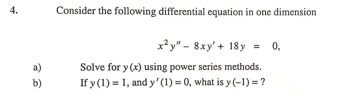 4.
Consider the following differential equation in one dimension
x² y" – 8xy' + 18 y =
0,
a)
Solve for y (x) using power series methods.
b)
If y (1) = 1, and y' (1) = 0, what is y (-1) = ?
%3D
